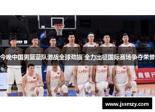 今晚中国男篮蓝队激战全球劲旅 全力出征国际赛场争夺荣誉