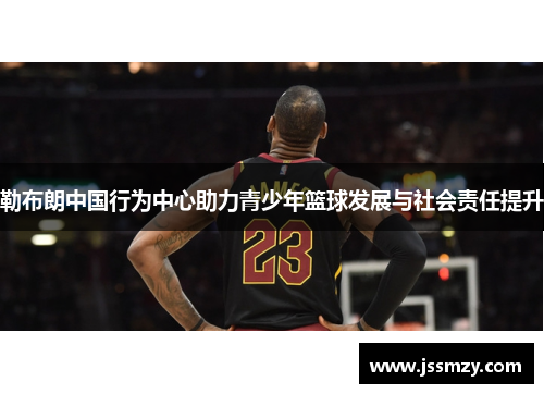 勒布朗中国行为中心助力青少年篮球发展与社会责任提升