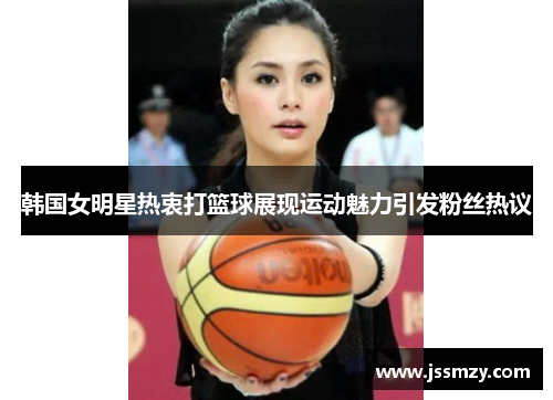 韩国女明星热衷打篮球展现运动魅力引发粉丝热议